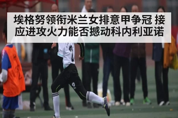 埃格努领衔米兰女排意甲争冠 接应进攻火力能否撼动科内利亚诺 - Jiangnan
