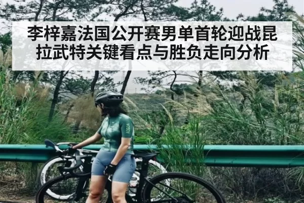 李梓嘉法国公开赛男单首轮迎战昆拉武特关键看点与胜负走向分析 - Jiangnan